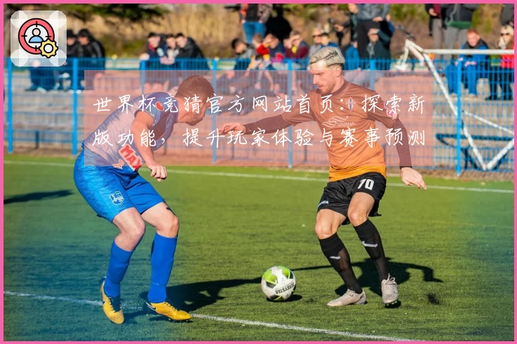 世界杯竞猜官方网站首页：探索新版功能，提升玩家体验与赛事预测乐趣