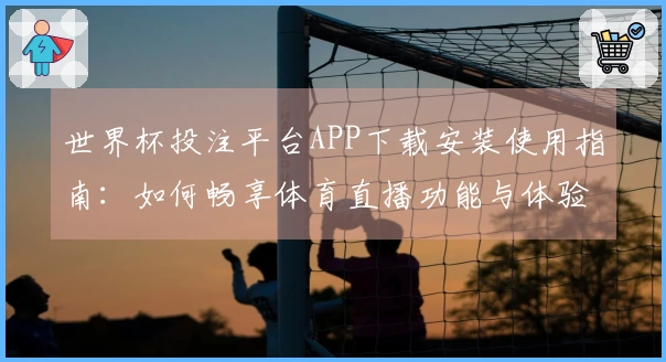 世界杯投注平台APP下载安装使用指南：如何畅享体育直播功能与体验